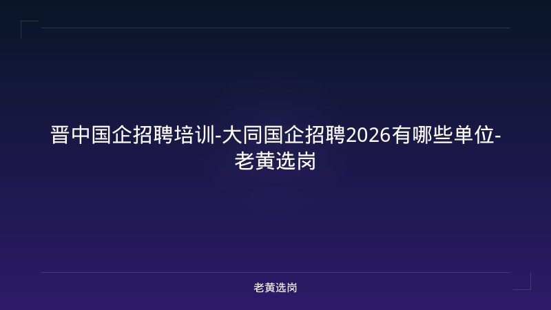 晋中国企招聘培训-大同国企招聘2026有哪些单位-老黄选岗 - 老黄选岗