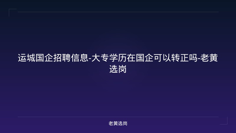 运城国企招聘信息-大专学历在国企可以转正吗-老黄选岗 - 老黄选岗