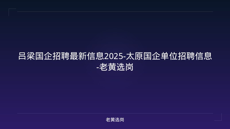 吕梁国企招聘最新信息2025-太原国企单位招聘信息-老黄选岗 - 老黄选岗