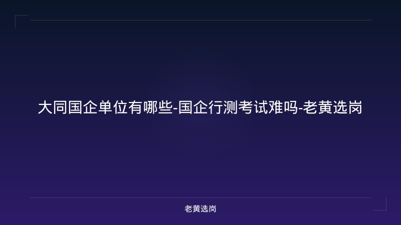 大同国企单位有哪些-国企行测考试难吗-老黄选岗 - 老黄选岗