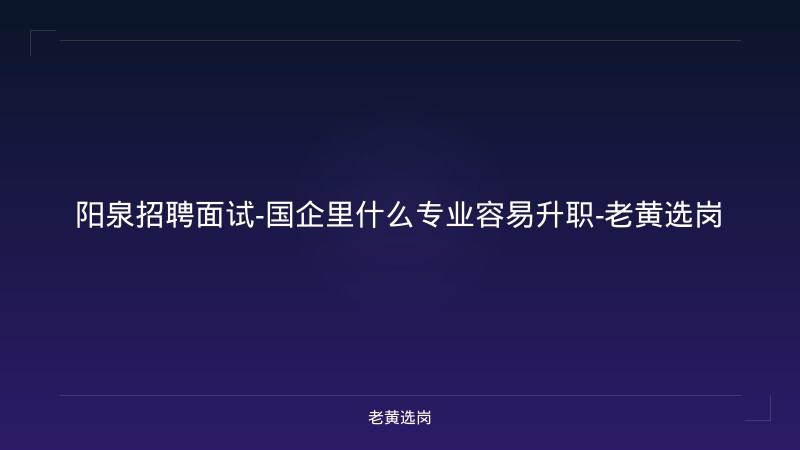 阳泉招聘面试-国企里什么专业容易升职-老黄选岗 - 老黄选岗