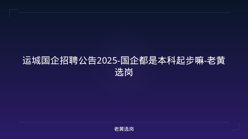 运城国企招聘公告2025-国企都是本科起步嘛-老黄选岗 - 老黄选岗