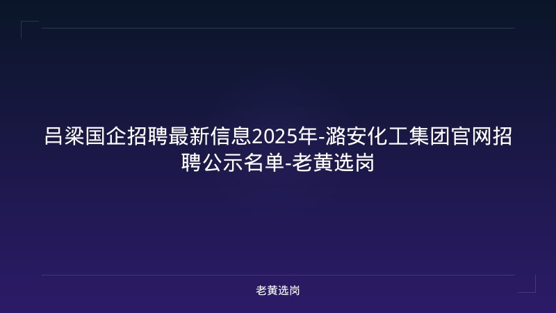 吕梁国企招聘最新信息2025年-潞安化工集团官网招聘公示名单-老黄选岗 - 老黄选岗