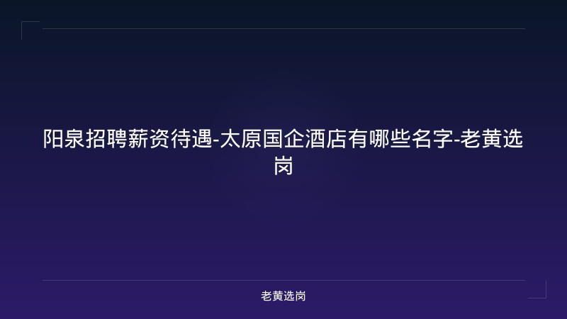 阳泉招聘薪资待遇-太原国企酒店有哪些名字-老黄选岗 - 老黄选岗