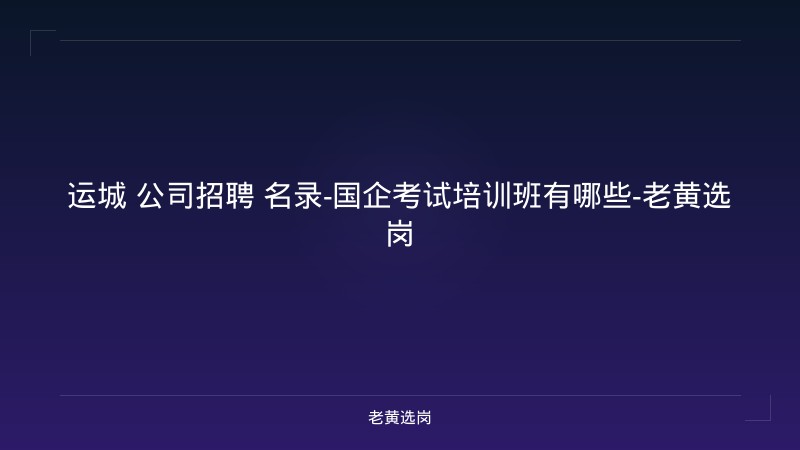运城 公司招聘 名录-国企考试培训班有哪些-老黄选岗 - 老黄选岗