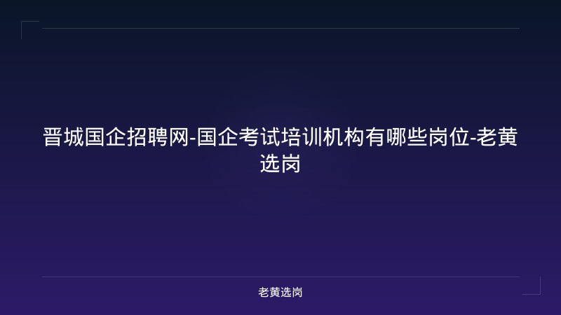 晋城国企招聘网-国企考试培训机构有哪些岗位-老黄选岗 - 老黄选岗