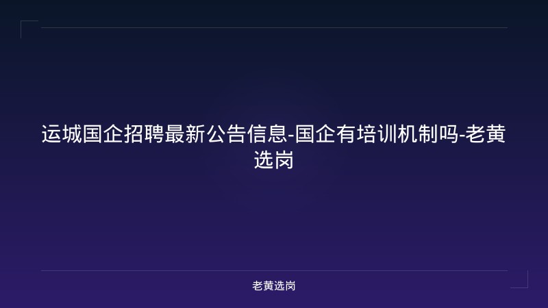 运城国企招聘最新公告信息-国企有培训机制吗-老黄选岗 - 老黄选岗