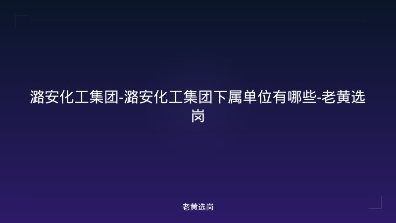 潞安化工集团-潞安化工集团下属单位有哪些-老黄选岗 - 老黄选岗