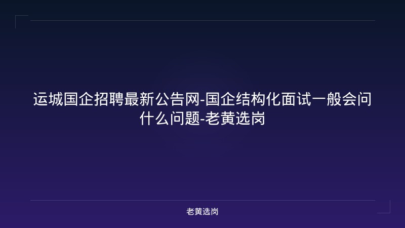 运城国企招聘最新公告网-国企结构化面试一般会问什么问题-老黄选岗 - 老黄选岗