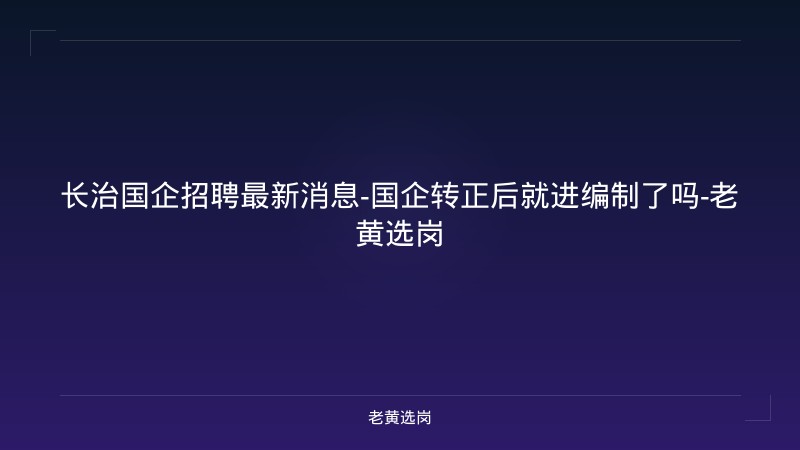 长治国企招聘最新消息-国企转正后就进编制了吗-老黄选岗 - 老黄选岗