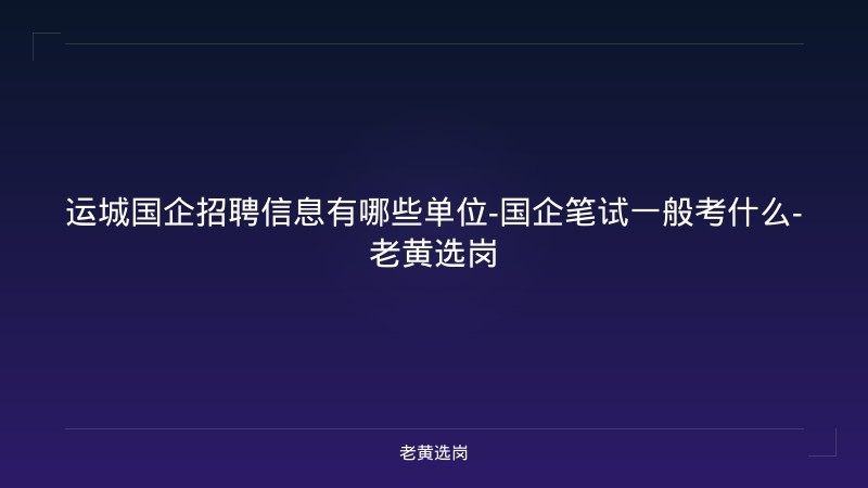 运城国企招聘信息有哪些单位-国企笔试一般考什么-老黄选岗 - 老黄选岗