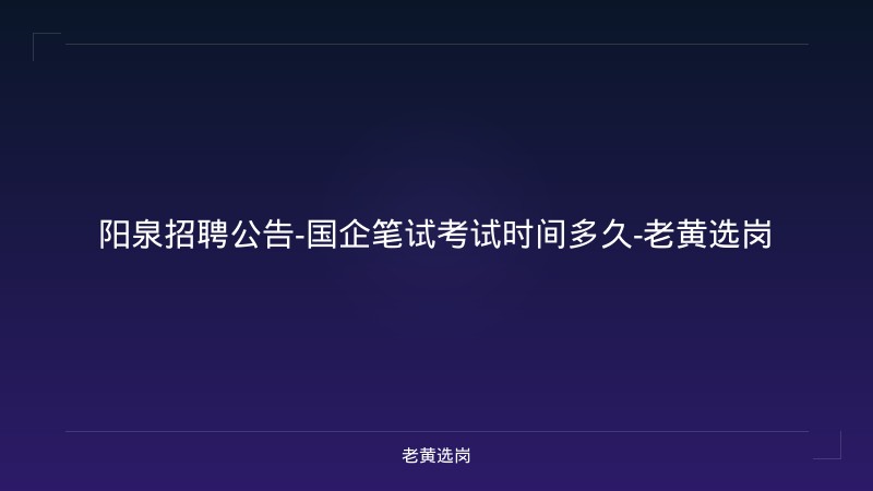 阳泉招聘公告-国企笔试考试时间多久-老黄选岗 - 老黄选岗