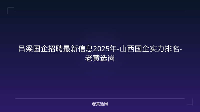 吕梁国企招聘最新信息2025年-山西国企实力排名-老黄选岗 - 老黄选岗