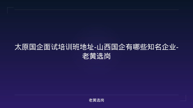 太原国企面试培训班地址-山西国企有哪些知名企业-老黄选岗 - 老黄选岗