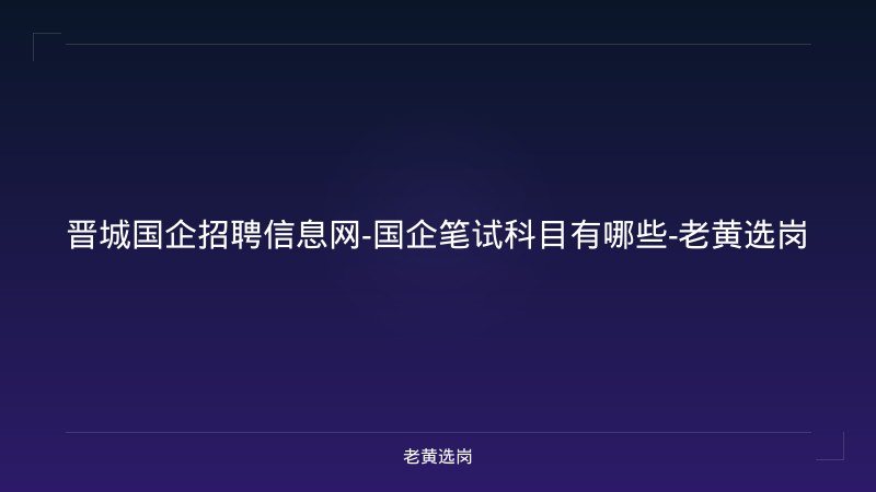 晋城国企招聘信息网-国企笔试科目有哪些-老黄选岗 - 老黄选岗