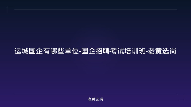 运城国企有哪些单位-国企招聘考试培训班-老黄选岗 - 老黄选岗