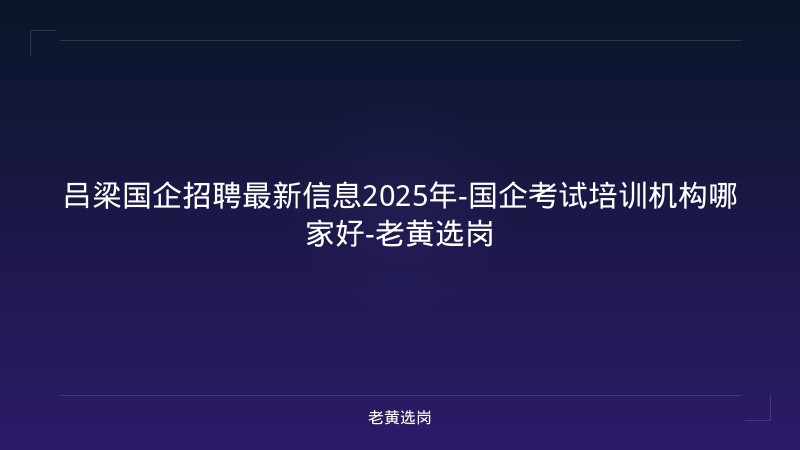 吕梁国企招聘最新信息2025年-国企考试培训机构哪家好-老黄选岗 - 老黄选岗