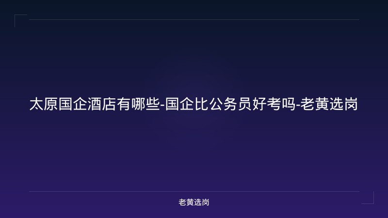 太原国企酒店有哪些-国企比公务员好考吗-老黄选岗 - 老黄选岗