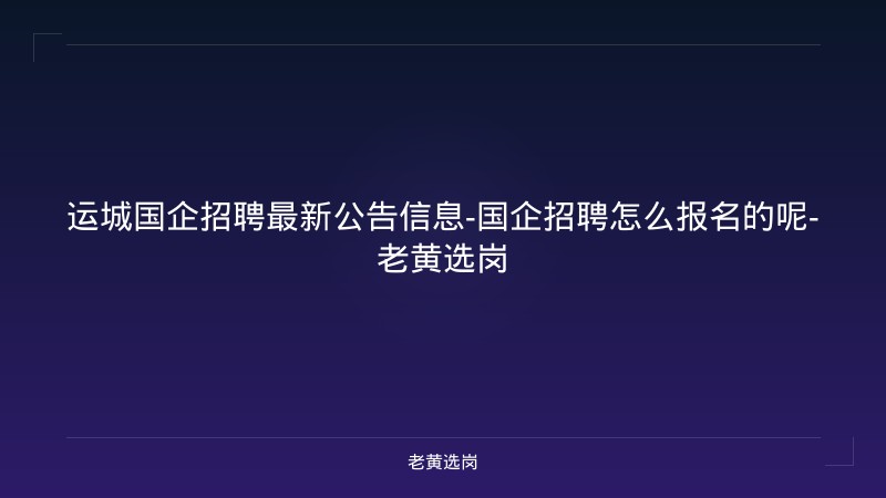 运城国企招聘最新公告信息-国企招聘怎么报名的呢-老黄选岗 - 老黄选岗
