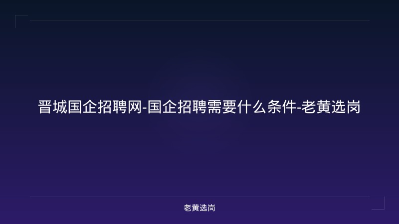 晋城国企招聘网-国企招聘需要什么条件-老黄选岗 - 老黄选岗