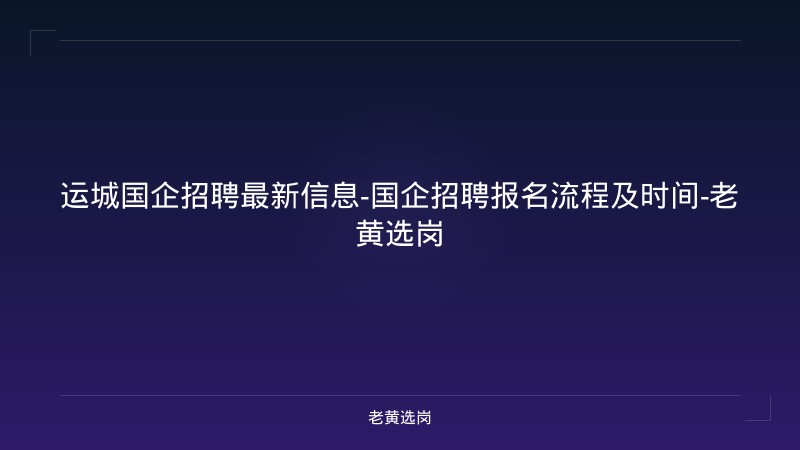 运城国企招聘最新信息-国企招聘报名流程及时间-老黄选岗 - 老黄选岗