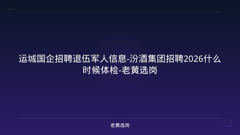 运城国企招聘退伍军人信息-汾酒集团招聘2026什么时候体检-老黄选岗 - 老黄选岗