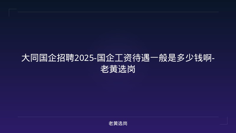 大同国企招聘2025-国企工资待遇一般是多少钱啊-老黄选岗 - 老黄选岗