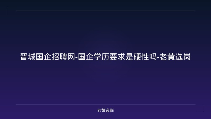 晋城国企招聘网-国企学历要求是硬性吗-老黄选岗 - 老黄选岗