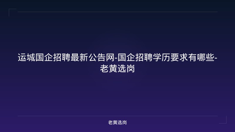 运城国企招聘最新公告网-国企招聘学历要求有哪些-老黄选岗 - 老黄选岗