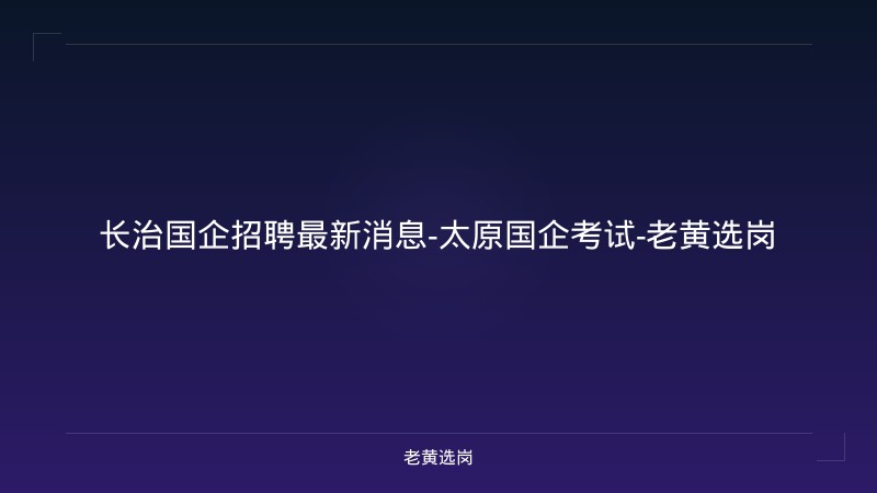长治国企招聘最新消息-太原国企考试-老黄选岗 - 老黄选岗