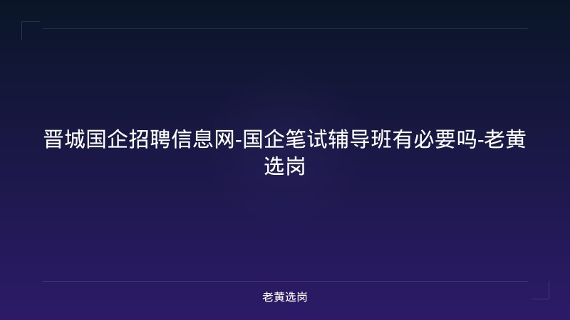 晋城国企招聘信息网-国企笔试辅导班有必要吗-老黄选岗 - 老黄选岗