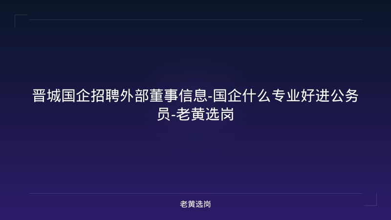 晋城国企招聘外部董事信息-国企什么专业好进公务员-老黄选岗 - 老黄选岗