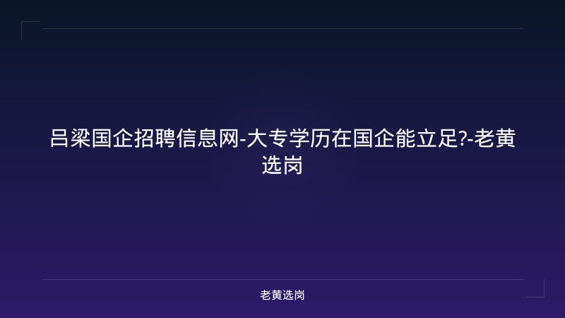 吕梁国企招聘信息网-大专学历在国企能立足?-老黄选岗 - 老黄选岗
