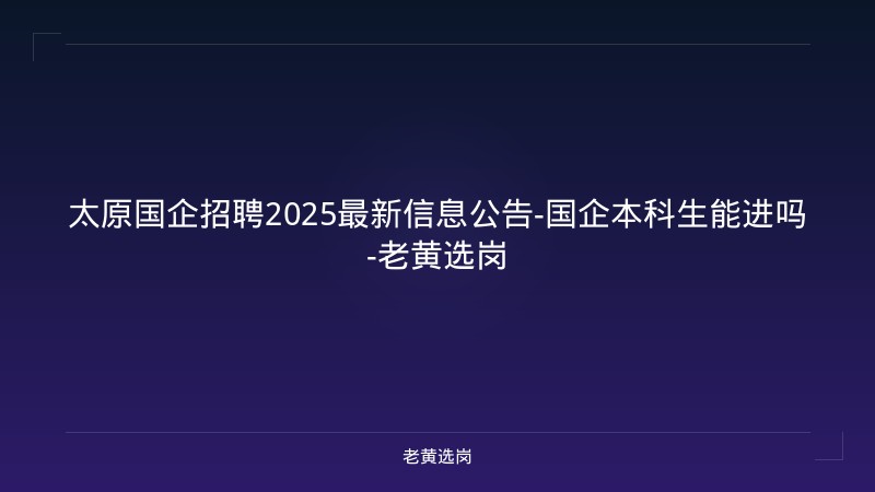 太原国企招聘2025最新信息公告-国企本科生能进吗-老黄选岗 - 老黄选岗