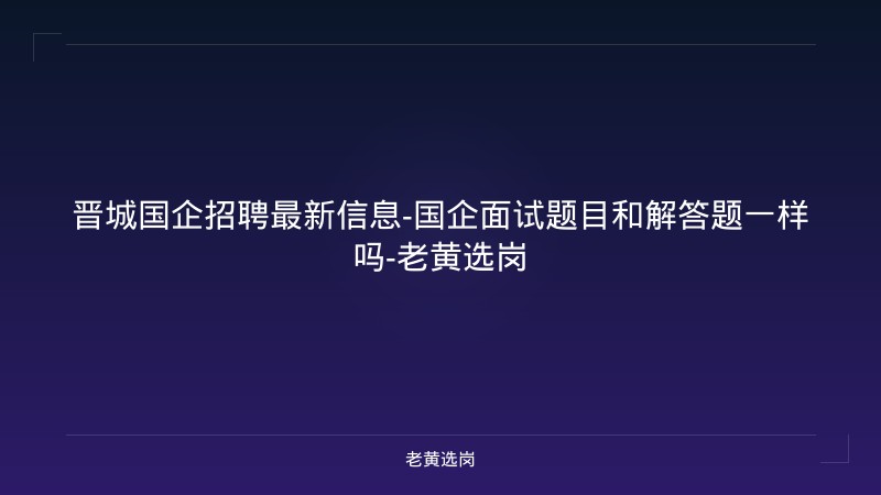 晋城国企招聘最新信息-国企面试题目和解答题一样吗-老黄选岗 - 老黄选岗