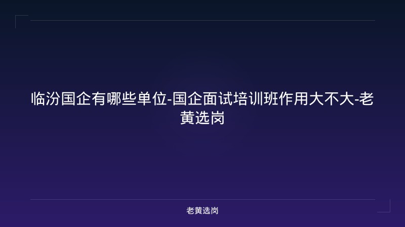 临汾国企有哪些单位-国企面试培训班作用大不大-老黄选岗 - 老黄选岗