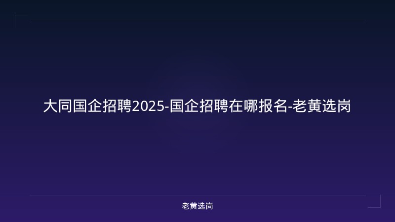 大同国企招聘2025-国企招聘在哪报名-老黄选岗 - 老黄选岗