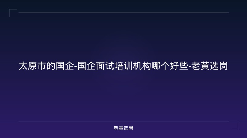 太原市的国企-国企面试培训机构哪个好些-老黄选岗 - 老黄选岗