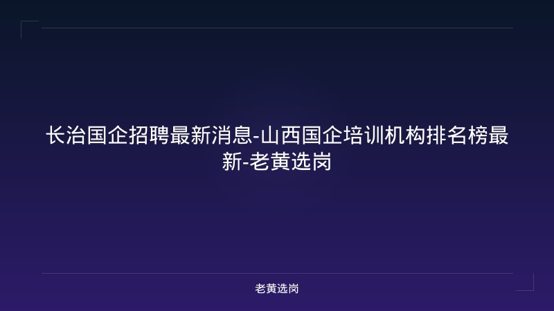 长治国企招聘最新消息-山西国企培训机构排名榜最新-老黄选岗 - 老黄选岗