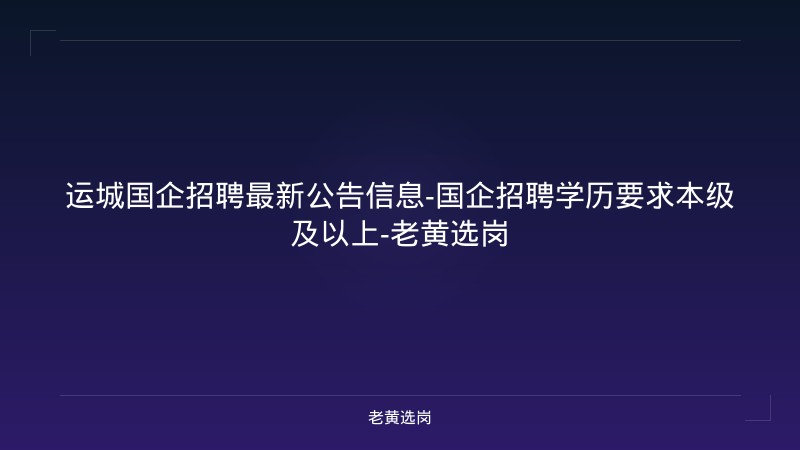 运城国企招聘最新公告信息-国企招聘学历要求本级及以上-老黄选岗 - 老黄选岗