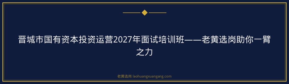 晋城市国有资本投资运营2027年面试培训班——老黄选岗助你一臂之力 - 要点