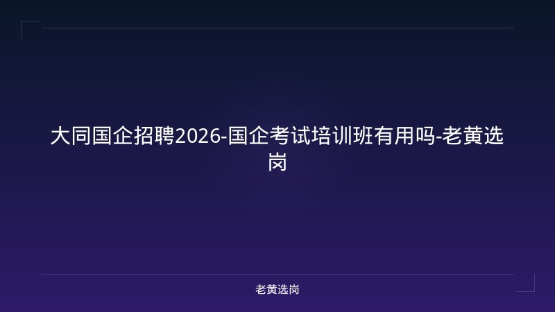大同国企招聘2026-国企考试培训班有用吗-老黄选岗 - 老黄选岗