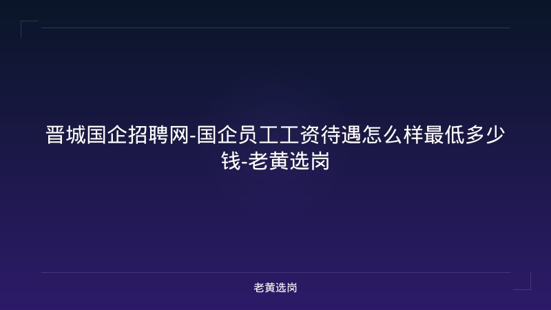 晋城国企招聘网-国企员工工资待遇怎么样最低多少钱-老黄选岗 - 老黄选岗