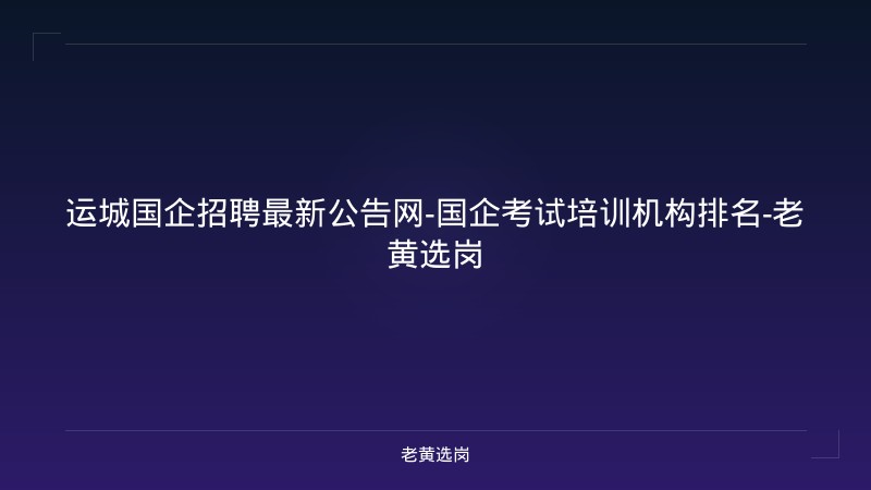 运城国企招聘最新公告网-国企考试培训机构排名-老黄选岗 - 老黄选岗