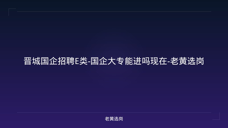 晋城国企招聘E类-国企大专能进吗现在-老黄选岗 - 老黄选岗