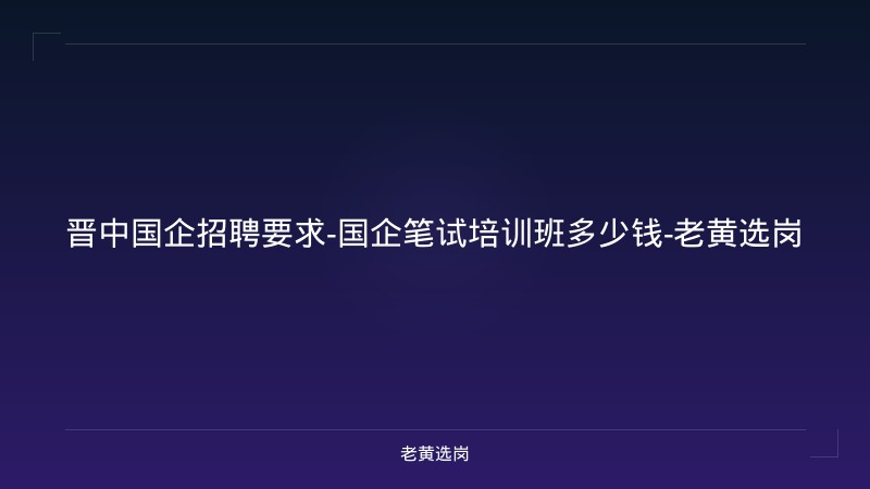 晋中国企招聘要求-国企笔试培训班多少钱-老黄选岗 - 老黄选岗