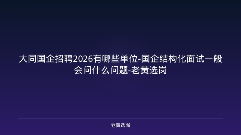 大同国企招聘2026有哪些单位-国企结构化面试一般会问什么问题-老黄选岗 - 老黄选岗