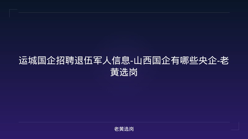 运城国企招聘退伍军人信息-山西国企有哪些央企-老黄选岗 - 老黄选岗