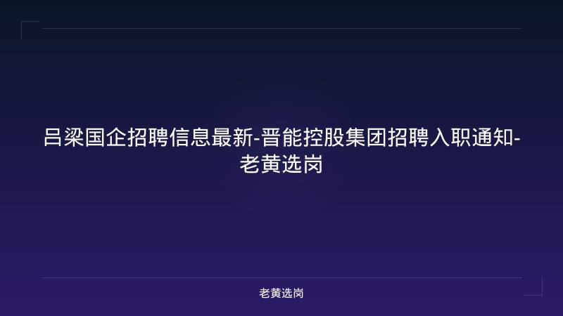 吕梁国企招聘信息最新-晋能控股集团招聘入职通知-老黄选岗 - 老黄选岗