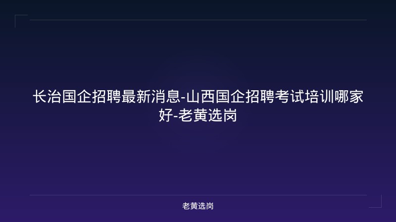 长治国企招聘最新消息-山西国企招聘考试培训哪家好-老黄选岗 - 老黄选岗